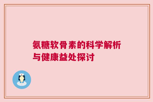 氨糖软骨素的科学解析与健康益处探讨