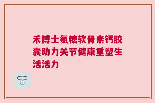 禾博士氨糖软骨素钙胶囊助力关节健康重塑生活活力
