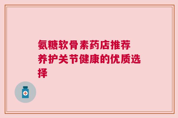 氨糖软骨素药店推荐 养护关节健康的优质选择