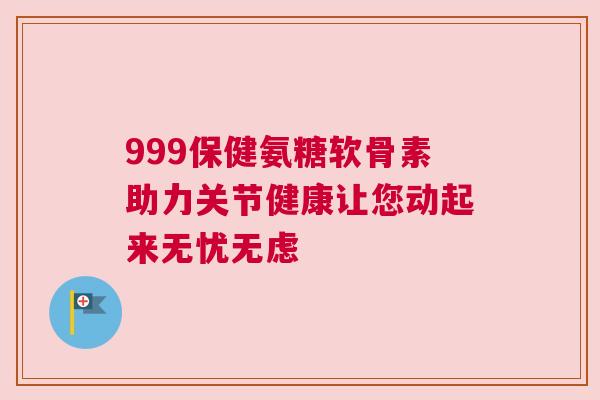999保健氨糖软骨素助力关节健康让您动起来无忧无虑