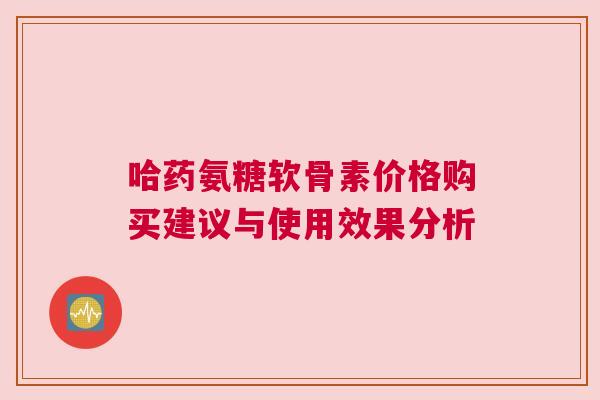 哈药氨糖软骨素价格购买建议与使用效果分析