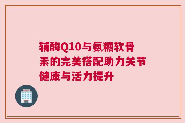 辅酶Q10与氨糖软骨素的完美搭配助力关节健康与活力提升 辅酶Q10与氨糖软骨素的完美搭配助力关节健康与活力提升