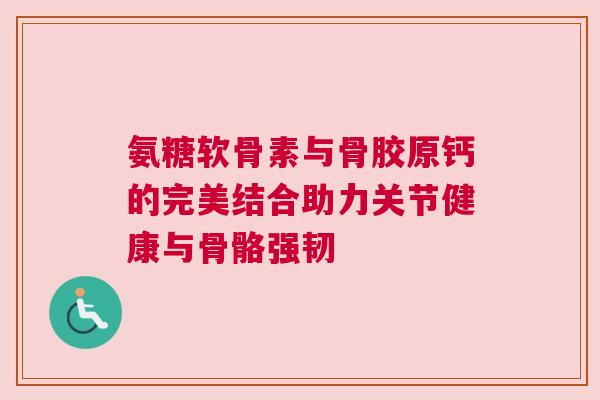 氨糖软骨素与骨胶原钙的完美结合助力关节健康与骨骼强韧