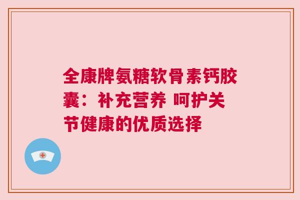 全康牌氨糖软骨素钙胶囊：补充营养 呵护关节健康的优质选择