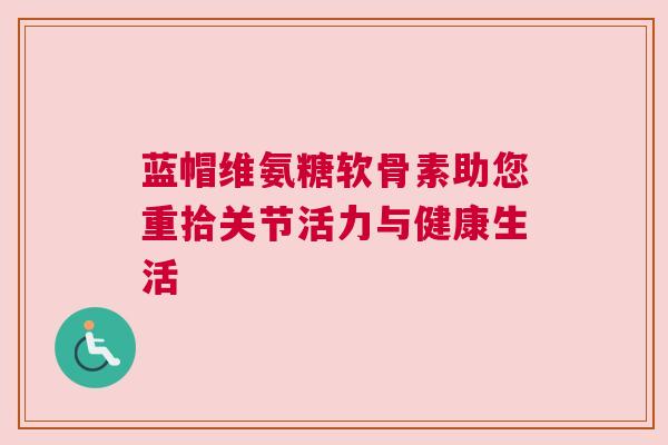 蓝帽维氨糖软骨素助您重拾关节活力与健康生活