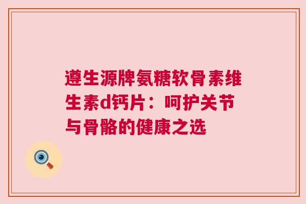 遵生源牌氨糖软骨素维生素d钙片：呵护关节与骨骼的健康之选
