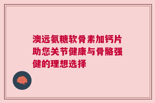 澳远氨糖软骨素加钙片助您关节健康与骨骼强健的理想选择