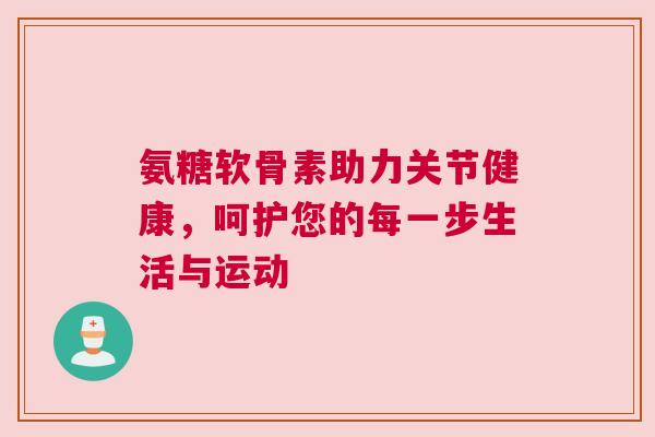氨糖软骨素助力关节健康，呵护您的每一步生活与运动
