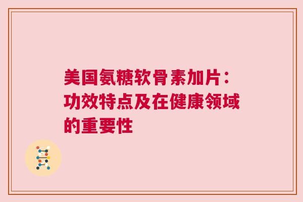 美国氨糖软骨素加片:功效特点及在健康领域的重要性 美国氨糖软骨素加片:功效特点及在健康领域的重要性