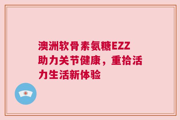 澳洲软骨素氨糖EZZ助力关节健康,重拾活力生活新体验 澳洲软骨素氨糖EZZ助力关节健康,重拾活力生活新体验