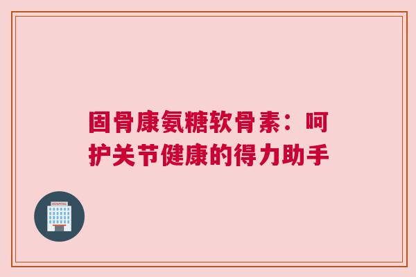 固骨康氨糖软骨素：呵护关节健康的得力助手