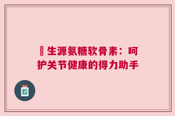莑生源氨糖软骨素：呵护关节健康的得力助手