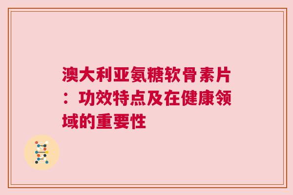 澳大利亚氨糖软骨素片：功效特点及在健康领域的重要性