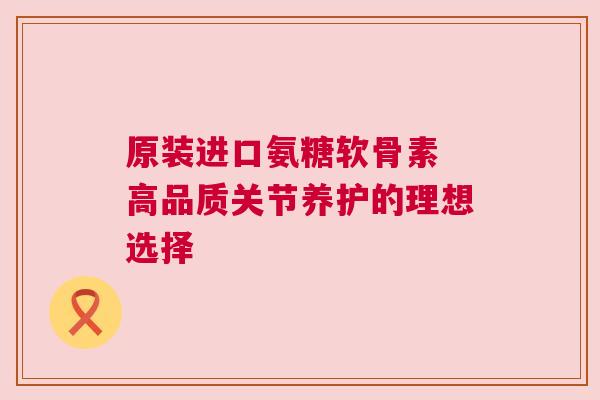 原装进口氨糖软骨素 高品质关节养护的理想选择 原装进口氨糖软骨素 高品质关节养护的理想选择