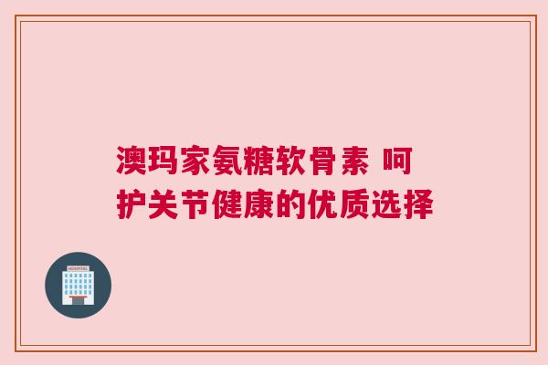 澳玛家氨糖软骨素 呵护关节健康的优质选择 澳玛家氨糖软骨素 呵护关节健康的优质选择