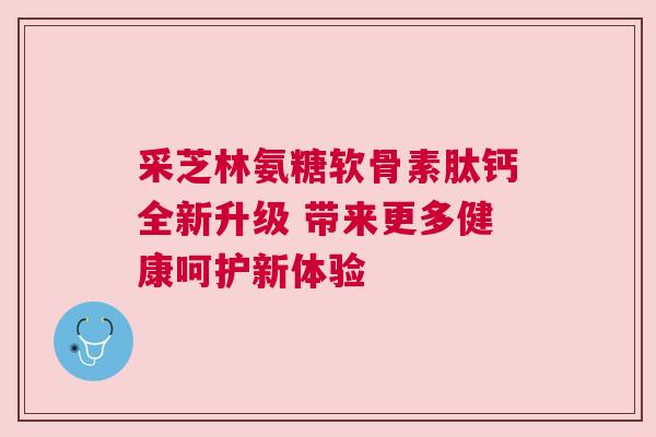 采芝林氨糖软骨素肽钙全新升级 带来更多健康呵护新体验 采芝林氨糖软骨素肽钙全新升级 带来更多健康呵护新体验