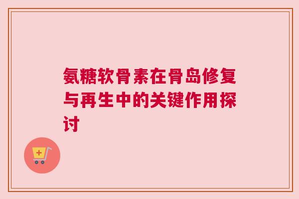 氨糖软骨素在骨岛修复与再生中的关键作用探讨