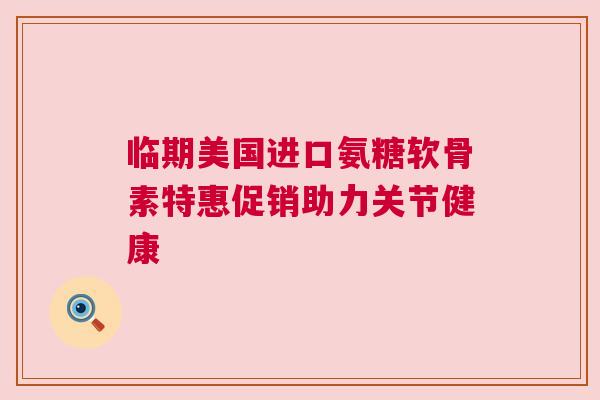 临期美国进口氨糖软骨素特惠促销助力关节健康 临期美国进口氨糖软骨素特惠促销助力关节健康