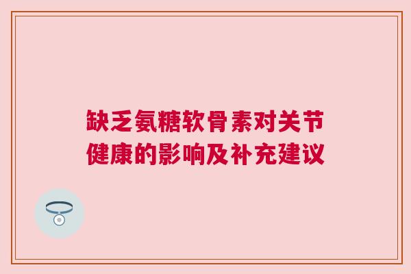 缺乏氨糖软骨素对关节健康的影响及补充建议