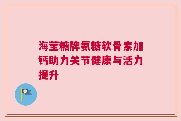 海莹糖牌氨糖软骨素加钙助力关节健康与活力提升
