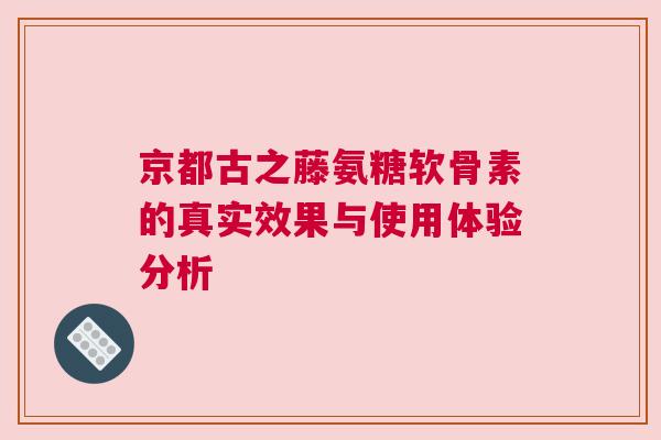 京都古之藤氨糖软骨素的真实效果与使用体验分析