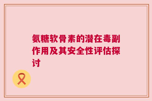氨糖软骨素的潜在毒副作用及其安全性评估探讨