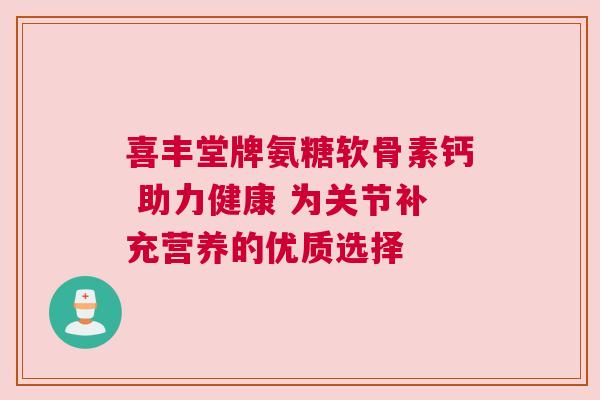 喜丰堂牌氨糖软骨素钙 助力健康 为关节补充营养的优质选择