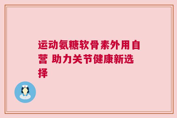 运动氨糖软骨素外用自营 助力关节健康新选择