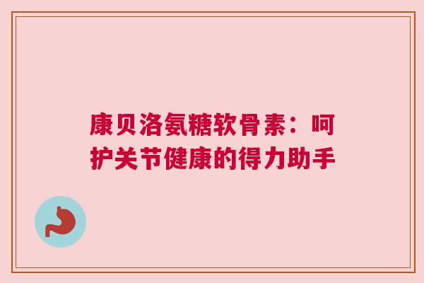 康贝洛氨糖软骨素:呵护关节健康的得力助手 康贝洛氨糖软骨素:呵护关节健康的得力助手