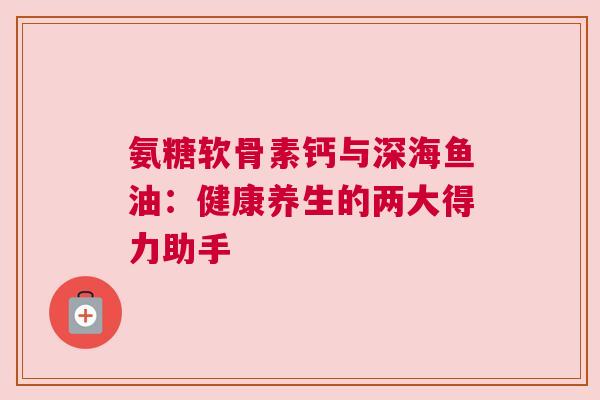 氨糖软骨素钙与深海鱼油：健康养生的两大得力助手