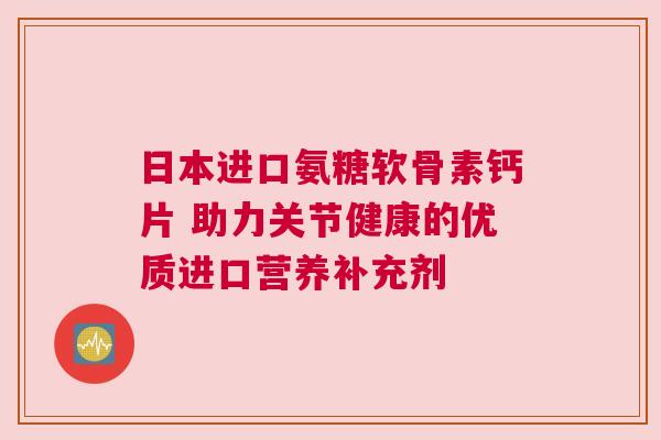日本进口氨糖软骨素钙片 助力关节健康的优质进口营养补充剂