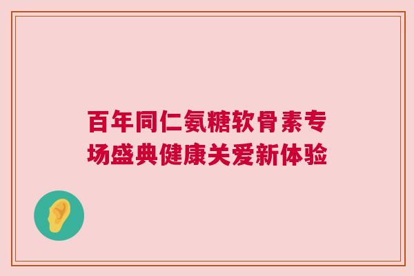百年同仁氨糖软骨素专场盛典健康关爱新体验