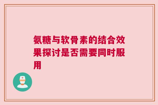 氨糖与软骨素的结合效果探讨是否需要同时服用