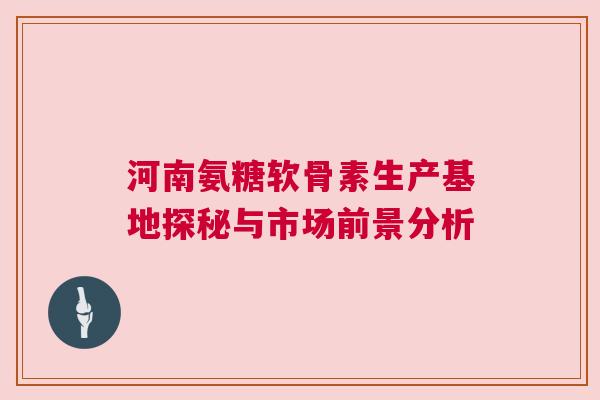 河南氨糖软骨素生产基地探秘与市场前景分析