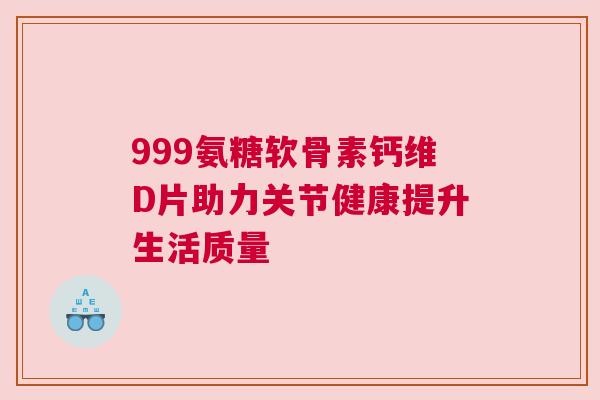 999氨糖软骨素钙维D片助力关节健康提升生活质量
