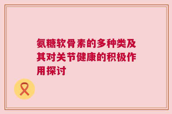 氨糖软骨素的多种类及其对关节健康的积极作用探讨