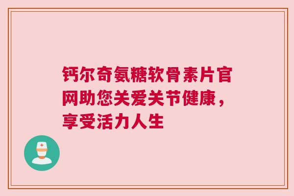钙尔奇氨糖软骨素片官网助您关爱关节健康，享受活力人生