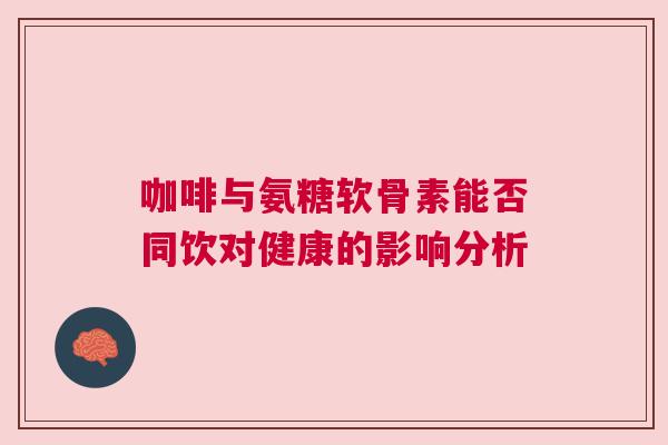 咖啡与氨糖软骨素能否同饮对健康的影响分析