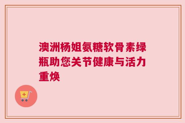 澳洲杨姐氨糖软骨素绿瓶助您关节健康与活力重焕