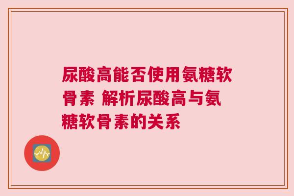 尿酸高能否使用氨糖软骨素 解析尿酸高与氨糖软骨素的关系