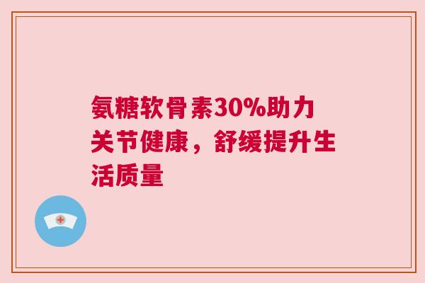 氨糖软骨素30%助力关节健康,舒缓提升生活质量