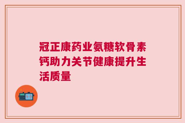 冠正康药业氨糖软骨素钙助力关节健康提升生活质量 冠正康药业氨糖软骨素钙助力关节健康提升生活质量