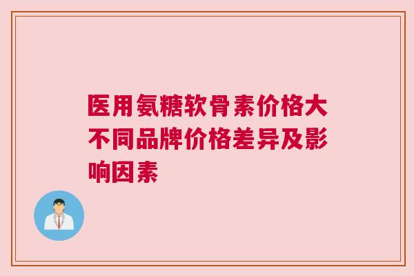 医用氨糖软骨素价格大不同品牌价格差异及影响因素