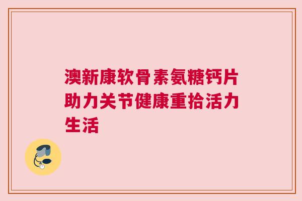 澳新康软骨素氨糖钙片助力关节健康重拾活力生活
