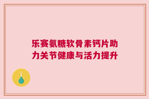 乐赛氨糖软骨素钙片助力关节健康与活力提升 乐赛氨糖软骨素钙片助力关节健康与活力提升