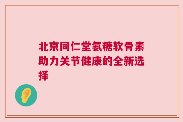 北京同仁堂氨糖软骨素助力关节健康的全新选择 北京同仁堂氨糖软骨素助力关节健康的全新选择