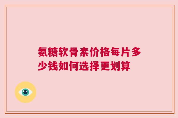 氨糖软骨素价格每片多少钱如何选择更划算