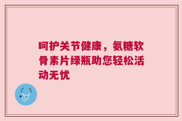 呵护关节健康,氨糖软骨素片绿瓶助您轻松活动无忧 呵护关节健康,氨糖软骨素片绿瓶助您轻松活动无忧