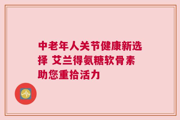 中老年人关节健康新选择 艾兰得氨糖软骨素助您重拾活力