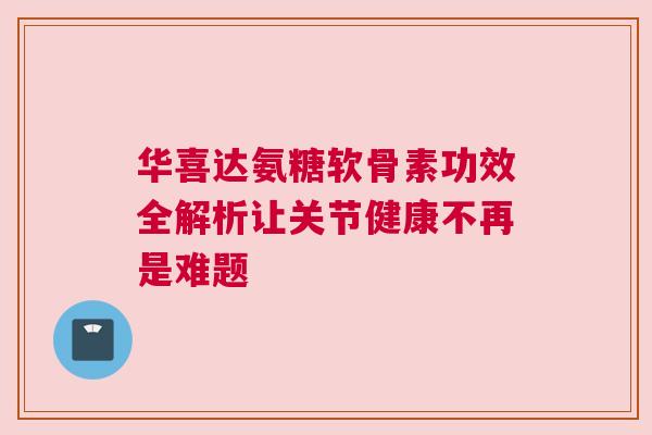 华喜达氨糖软骨素功效全解析让关节健康不再是难题